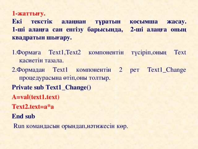 1-жаттығу.  Екі текстік алаңнан тұратын қосымша жасау.  1-ші алаңға сан енгізу барысында,  2-ші алаңға оның квадратын шығару. 1.Формаға Text1,Text2 компонентін түсіріп,оның Text қасиетін тазала. 2.Формадан Text1 компонентін 2 рет Text1_Change процедурасына өтіп,оны толтыр. Private sub Text1 _ Change () A=val(text1.text) Text2.text=a*a End sub  Run командасын орындап,нәтижесін көр.