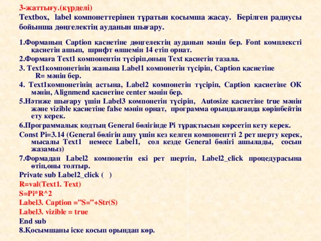 3-жаттығу. ( күрделі )  Textbox, label компонеттерінен тұратын қосымша жасау. Берілген рад и усы бойынша дөңгелектің ауданын шығару. 1.Форманың Caption қасиетіне дөңгелектің ауданын мәнін бер. Font комплексті қасиетін ашып, шрифт өлшемін 14 етіп орнат. 2.Формаға Text1 компонентін түсіріп,оның Text қасиетін тазала. 3. Text1компонетінің жанына Label1 компонетін түсіріп, Caption қасиетіне R= мәнін бер. 4. Text1компонетінің астына, Label2 компонетін түсіріп, Caption қасиетіне ОК мәнін, Alignmend қасиетіне center мәнін бер. 5.Нәтиже шығару үшін Label3 компонетін түсіріп, Аutosize қасиетіне true мәнін және vizible қасиетіне false мәнін орнат, программа орындалғанда көрінбейтін ету керек. 6.Программалық кодтың General бөлігінде Pi тұрақтысын көрсетіп кету керек. Const Pi=3.14 (General бөлігін ашу үшін кез келген компонентті 2 рет шерту керек, мысалы Text1 немесе Label1, сол кезде General бөлігі ашылады, сосын жазамыз) 7.Формадан Label2 компонетін екі рет шертіп, Label2_click процедурасына өтіп,оны толтыр. Private sub Label2_click ( ) R=v al(Text1. Text) S=Pi*R^2 Label3. Caption =”S=”+Str(S) Label3. vizible = true End sub 8. Қосымшаны іске қосып орындап көр.