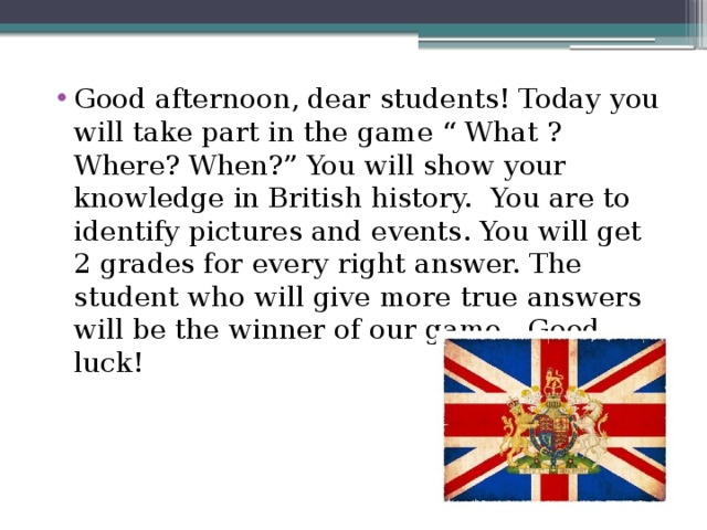 Good afternoon, dear students! Today you will take part in the game “ What ? Where? When?” You will show your knowledge in British history. You are to identify pictures and events. You will get 2 grades for every right answer. The student who will give more true answers will be the winner of our game . Good luck!