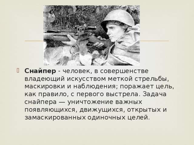 Снайпер - человек, в совершенстве владеющий искусством меткой стрельбы, маскировки и наблюдения; поражает цель, как правило, с первого выстрела. Задача снайпера — уничтожение важных появляющихся, движущихся, открытых и замаскированных одиночных целей.   