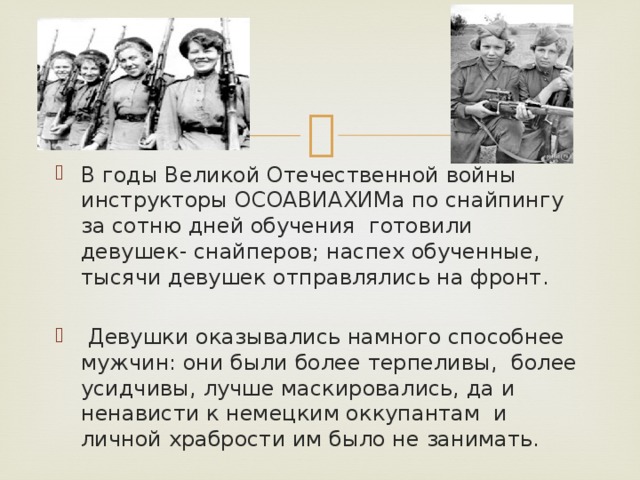 В годы Великой Отечественной войны инструкторы ОСОАВИАХИМа по снайпингу за сотню дней обучения готовили девушек- снайперов; наспех обученные, тысячи девушек отправлялись на фронт.  Девушки оказывались намного способнее мужчин: они были более терпеливы, более усидчивы, лучше маскировались, да и ненависти к немецким оккупантам и личной храбрости им было не занимать.