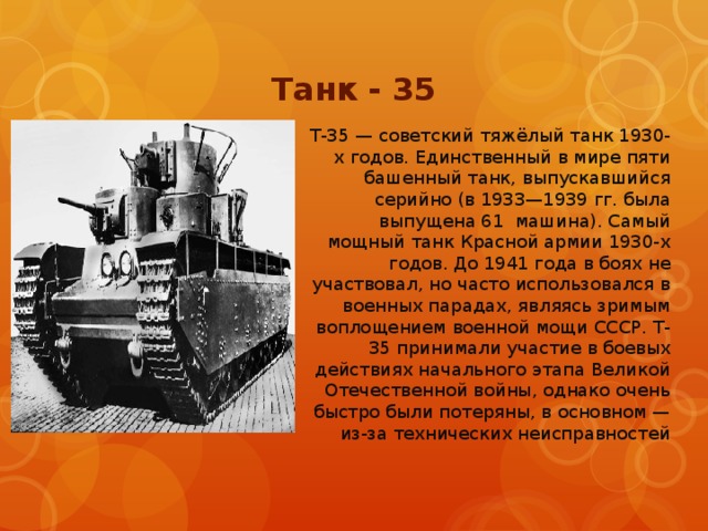 Танк - 35 Т-35 — советский тяжёлый танк 1930-х годов. Единственный в мире пяти башенный танк, выпускавшийся серийно (в 1933—1939 гг. была выпущена 61 машина). Самый мощный танк Красной армии 1930-х годов. До 1941 года в боях не участвовал, но часто использовался в военных парадах, являясь зримым воплощением военной мощи СССР. Т-35 принимали участие в боевых действиях начального этапа Великой Отечественной войны, однако очень быстро были потеряны, в основном — из-за технических неисправностей