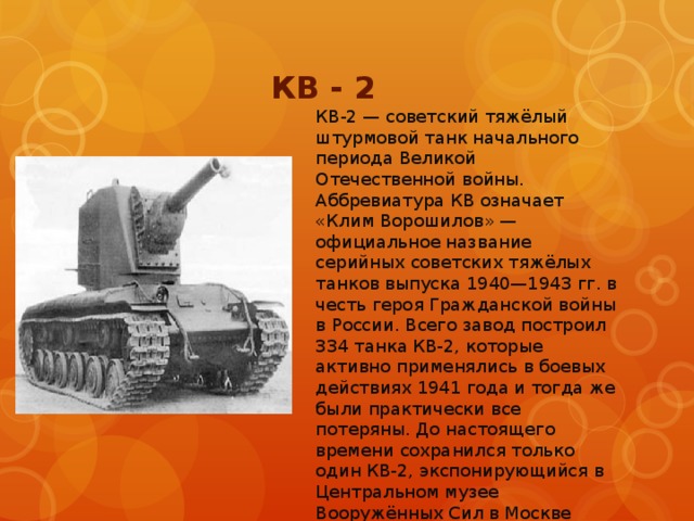 КВ - 2 КВ-2 — советский тяжёлый штурмовой танк начального периода Великой Отечественной войны. Аббревиатура КВ означает «Клим Ворошилов» — официальное название серийных советских тяжёлых танков выпуска 1940—1943 гг. в честь героя Гражданской войны в России. Всего завод построил 334 танка КВ-2, которые активно применялись в боевых действиях 1941 года и тогда же были практически все потеряны. До настоящего времени сохранился только один КВ-2, экспонирующийся в Центральном музее Вооружённых Сил в Москве