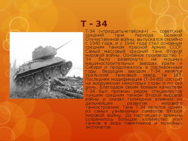 Т - 34 T-34 («тридцатьчетвёрка») — советский средний танк периода Великой Отечественной войны, выпускался серийно с 1940 года, и с 1944 года стал основным средним танком Красной Армии СССР. Самый массовый средний танк Второй мировой войны. Основное производство Т-34 было развёрнуто на мощных машиностроительных заводах Урала и Сибири и продолжалось в послевоенные годы. Ведущим заводом Т-34 являлся Уральский танковый завод № 183. Последняя модификация (Т-34-85) состоит на вооружении некоторых стран и по сей день. Благодаря своим боевым качествам Т-34 был признан рядом специалистов лучшим средним танком Второй мировой войны и оказал громадное влияние на дальнейшее развитие мирового танкостроения. Танк Т-34 являлся одним из самых узнаваемых символов Второй мировой войны. До настоящего времени сохранилось большое количество этих танков в виде памятников и музейных экспонатов.