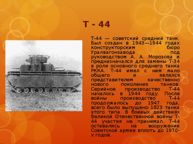 Т - 44 Т-44 — советский средний танк. Был создан в 1943—1944 годах конструкторским бюро Уралвагонзавода под руководством А. А. Морозова и предназначался для замены Т-34 в роли основного среднего танка РККА. Т-44 имел с ним мало общего и являлся представителем качественно нового поколения танков. Серийное производство Т-44 началось в 1944 году. После войны производство Т-44 продолжалось до 1947 года, всего было выпущено 1823 танка этого типа. В боевых действиях Великой Отечественной войны Т-44 участия не принимал. Т-44 оставались на вооружении Советской армии вплоть до 1970-х годов.
