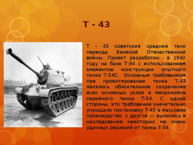 Т - 43 Т - 43 советский средний танк периода Великой Отечественной войны. Проект разработан в 1942 году на базе Т-34 с использованием элементов конструкции опытного танка Т-34С. Основным требованием при проектировании танка Т-43 являлось обязательное сохранение всех основных узлов и механизмов серийного танка Т-34. С одной стороны, это требование значительно упрощало постановку Т-43 в массовое производство, с другой — вылилось в наследование некоторых не очень удачных решений от танка Т-34.