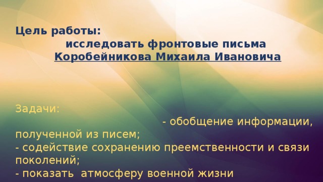 Цель работы: исследовать фронтовые письма Коробейникова Михаила Ивановича    Задачи: - обобщение информации, полученной из писем;  - содействие сохранению преемственности и связи поколений;  - показать атмосферу военной жизни В этом году исполнится 70 лет со времени окончания Великой Отечественной войны. Но эта тема постоянно волнует наше поколение. В семейных архивах хранятся фотографии военных лет, награды наших дедушек, бабушек, письма, похоронки. Письма с фронта – свидетельство мужества и героизма народа в годы Великой Отечественной войны.