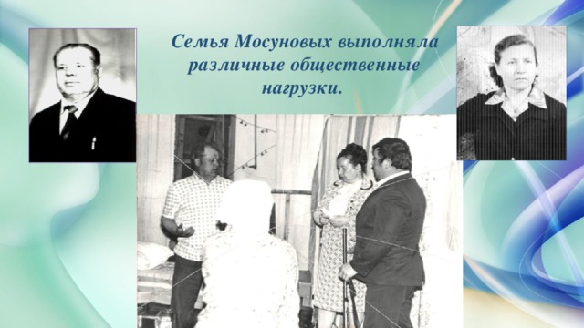 Семья Мосуновых выполняла различные общественные нагрузки. Кроме своих профессиональных обязанностей семья Мосуновых выполняла различные общественные нагрузки. Августа Ивановна сначала возглавляла школьную комсомольскую ячейку, затем была парторганизатором, руководителем политучебы, председателем лекторской школы. Кроме того, как и все учителя, занималась культурно-массовой работой, участвуя в мероприятиях, организуемых сельским клубом. Супруги Мосуновы имеют медали «Ветеран труда» и «Труженик тыла». Сейчас они «заслуженные» бабушка и дедушка – у них три взрослых внука и внучка.