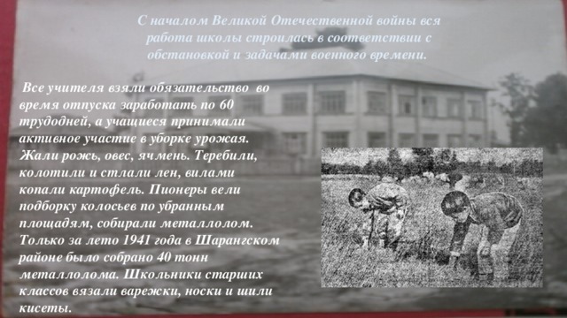 С началом Великой Отечественной войны вся работа школы строилась в соответствии с обстановкой и задачами военного времени.  Все учителя взяли обязательство во время отпуска заработать по 60 трудодней, а учащиеся принимали активное участие в уборке урожая. Жали рожь, овес, ячмень. Теребили, колотили и стлали лен, вилами копали картофель. Пионеры вели подборку колосьев по убранным площадям, собирали металлолом. Только за лето 1941 года в Шарангском районе было собрано 40 тонн металлолома. Школьники старших классов вязали варежки, носки и шили кисеты. .В целях укрепления оборонной мощи страны, по примеру учителей Шарангской средней школы, было принято решение перечислить деньги, причитающиеся за отпуск 1941 года в фонд обороны. Кроме того, ежемесячно отчислять в фонд обороны однодневный заработок.