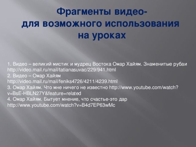 Фрагменты видео- для возможного использования на уроках 1. Видео – великий мистик и мудрец Востока Омар Хайям. Знаменитые рубаи http://video.mail.ru/mail/tatianasuvac/229/941.html 2. Видео – Омар Хайям http://video.mail.ru/mail/feniks4726/4211/4239.html 3. Омар Хайям. Что мне ничего не известно http://www.youtube.com/watch?v=BsE-HBLN27Y&feature=related 4. Омар Хайям. Бытует мнение, что счастье-это дар http://www.youtube.com/watch?v=B4d7EP63wMc