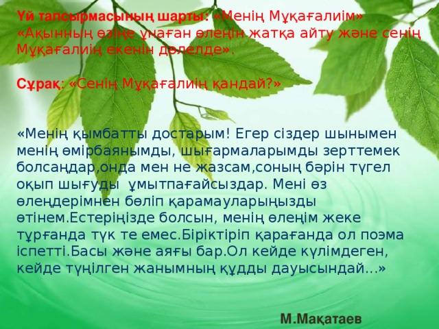 Үй тапсырмасының шарты:  «Менің Мұқағалиім» «Ақынның өзіңе ұнаған өлеңін жатқа айту және сенің Мұқағалиің екенін дәлелде».  Сұрақ : «Сенің Мұқағалиің қандай?» «Менің қымбатты достарым! Егер сіздер шынымен менің өмірбаянымды, шығармаларымды зерттемек болсаңдар,онда мен не жазсам,соның бәрін түгел оқып шығуды ұмытпағайсыздар. Мені өз өлеңдерімнен бөліп қарамауларыңызды өтінем.Естеріңізде болсын, менің өлеңім жеке тұрғанда түк те емес.Біріктіріп қарағанда ол поэма іспетті.Басы және аяғы бар.Ол кейде күлімдеген, кейде түңілген жанымның құдды дауысындай...»   М.Мақатаев