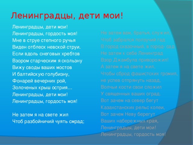 Ленинградцы, дети мои! Ленинградцы, дети мои! Не затем вам, братья, служил, Чтоб забрался ползучий гад Ленинградцы, гордость моя! Мне в струе степного ручья В город сказочный, в город- сад Виден отблеск невской струи. Не затем к себе Ленинград Если вдоль снеговых хребтов Взор Джамбула приворожил! Взором старческим я скользну А затем я на свете жил, Вижу своды ваших мостов Чтобы сброд фашистских громил, И балтийскую голубизну, не успев отпрянуть назад, Волчьи кости свои сложил Фонарей вечерних рой, У священных ваших оград. Золоченых крыш острия… Вот зачем на север бегут Ленинградцы, дети мои! Казахстанских рельс колеи, Ленинградцы, гордость моя! Вот зачем Неву берегут Ваших набережных края, Не затем я на свете жил Ленинградцы, дети мои! Чтоб разбойничий чуять смрад; Ленинградцы, гордость моя!