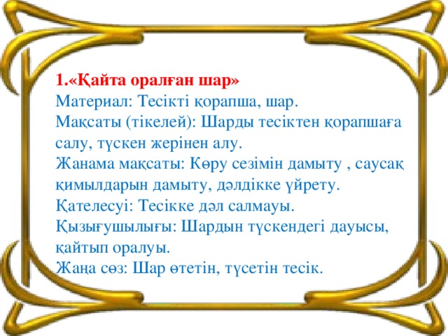 1.«Қайта оралған шар» Материал: Тесікті қорапша, шар. Мақсаты (тікелей): Шарды тесіктен қорапшаға салу, түскен жерінен алу. Жанама мақсаты: Көру сезімін дамыту , саусақ қимылдарын дамыту, дәлдікке үйрету. Қателесуі: Тесікке дәл салмауы. Қызығушылығы: Шардын түскендегі дауысы, қайтып оралуы. Жаңа сөз: Шар өтетін, түсетін тесік.