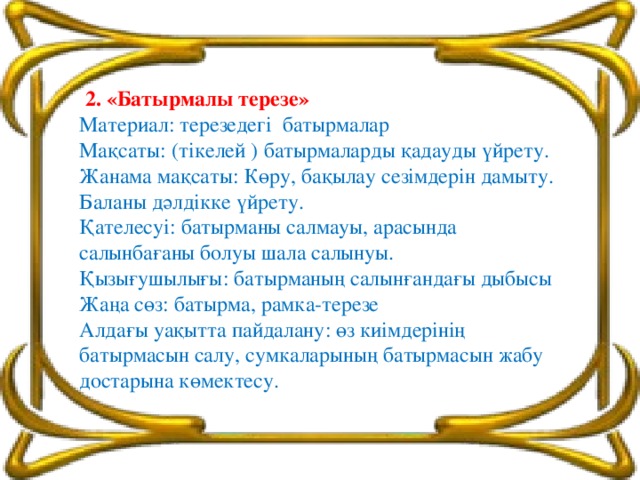 2. «Батырмалы терезе» Материал: терезедегі батырмалар Мақсаты: (тікелей ) батырмаларды қадауды үйрету. Жанама мақсаты: Көру, бақылау сезімдерін дамыту. Баланы дәлдікке үйрету. Қателесуі: батырманы салмауы, арасында салынбағаны болуы шала салынуы. Қызығушылығы: батырманың салынғандағы дыбысы Жаңа сөз: батырма, рамка-терезе Алдағы уақытта пайдалану: өз киімдерінің батырмасын салу, сумкаларының батырмасын жабу достарына көмектесу.