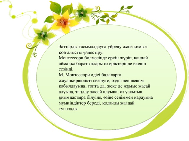 Заттарды тасымалдауға үйрену және қимыл-қозғалысты үйлестіру. Монтессори бөлмесінде еркін жүріп, қандай аймаққа баратындары өз еріктерінде екенін сезінді. М. Монтессори әдісі балаларға жауапкершілікті сезінуге, өздігінен шешім қабылдауына, топта да, жеке де жұмыс жасай алуына, таңдау жасай алуына, өз уақытын ұйымдастыра білуіне, өзіне сеніммен қарауына мүмкіндіктер береді, қолайлы жағдай туғызады. 