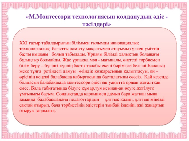 «М.Монтессори технологиясын қолданудың әдіс - тәсілдері»  ХХІ ғасыр табалдырығын біліммен ғылымды инновациялық технологиялық бағытты дамыту мақсатымен атауымыз үлкен үміттің басты нышаны болып табылады. Ұрпағы білімді халықтың болашағы бұлыңғыр болмайды. Жас ұрпаққа мән - мағыналы, өнегелі тәрбиемен білім беру – бүгінгі күннің басты талабы екені бәрімізге белгілі.Баланың жеке тұлға ретіндегі дамуы өзіндік көзқарасының қалыптасуы, ой – өрісінің кеңеюі балабақша қабырғасында басталатыны сөзсіз. Қай кезеңде болмасын балабақшада монтессори әдісі еш уақытта орнын жоғалтқан емес. Бала табиғатында білуге құмар,тумысынан-ақ өсуге,жетілуге ұмтылысы басым. Сондықтанда қарқынмен дамып бара жатқан мына заманда балабақшадағы педагогтардың ұлттық қалып, ұлттық мінезді сақтай отырып, бала тәрбиесінің әдістерін тынбай ізденіп, жиі жаңартып отыруы заңдылық.