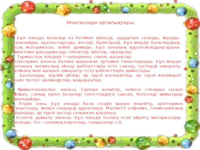 Монтессори орталықтары:  Бұл зонада балалар өз бетімен киінеді, аудартып салады, жуады, тазалайды, араластырады, кеседі, біріктіреді. Бұл жерде балалардың ұсақ моторикасы, зейіні дамиды. Бұл зонаның құрал-жабдықтарына жиіктеме қапсырмалар: ілгектер, жіптер, ырғақтар.  Тұрмыстық пәндері * сыпырғыш, совок, қасықтар.  Сенсорика зонасы балаға қоршаған ортамен таныстырады. Бұл жерде баланың логикалық ойлау қабілеттерін есте сақтау, түстерді ажырату, салмағы мен қызуын ажырату; есту қабілеттерін дамытады.  Сенсорика зонасы балаға қоршаған ортамен таныстырады. Бұл жерде баланың логикалық ойлау қабілеттерін есте сақтау, түстерді ажырату, салмағы мен қызуын ажырату; есту қабілеттерін дамытады.  Баспалдақ, зәулім үйлер, әр түрлі катөшкілер, әр түрлі көлемдегі және түстегі цилиндрлер, қоңыраулар.