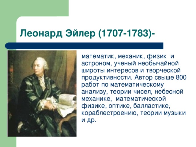 Леонард Эйлер (1707-1783)- математик, механик, физик и астроном, ученый необычайной широты интересов и творческой продуктивности. Автор свыше 800 работ по математическому анализу, теории чисел, небесной механике, математической физике, оптике, балластике, кораблестроению, теории музыки и др.