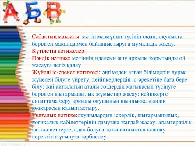 Сабақтың мақсаты: мәтін мазмұнын түсініп оқып, оқулықта берілген мақалдармен байланыстыруға мүмкіндік жасау. Күтілетін нәтижелер: Пәндік нәтиже: мәтіннің идеясын ашу арқылы қорытынды ой жасауға негіз қалау Жүйелі іс-әрекет нәтижесі: әңгімеден алған білімдерін дұрыс жүйелей білуге үйрету, кейіпкерлердің іс-әрекетіне баға бере білу: жиі айтылатын аталы сөздердің мағынасын түсінуге берілген шығармашылық жұмыстар жасау: кейіпкерге сипаттама беру арқылы оқушының шындыққа өзіндік көзқарасын қалыптастыру. Тұлғалық нәтиже: оқушылардың іскерлік, шығармашылық, логикалық қабілеттерінің дамуына жағдай жасау: адамгершілік ізгі қасиеттерге, адал болуға, қиыншылықтан қашпау керектігін ұғынуға тәрбиелеу.