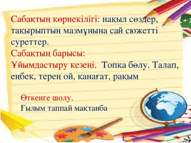 Сабақтың көрнекілігі: нақыл сөздер, тақырыптың мазмұнына сай сюжетті суреттер. Сабақтың барысы: Ұйымдастыру кезеңі. Топқа бөлу. Талап, еңбек, терең ой, қанағат, рақым Өткенге шолу . Ғылым таппай мақтанба