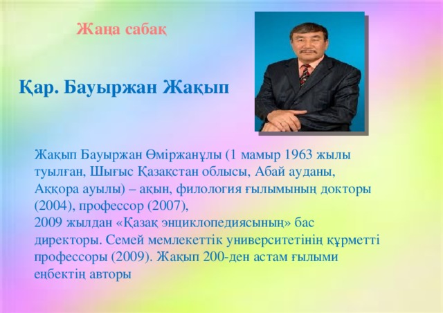 Жаңа сабақ Қар. Бауыржан Жақып Жақып Бауыржан Өміржанұлы (1 мамыр 1963 жылы туылған, Шығыс Қазақстан облысы, Абай ауданы, Аққора ауылы) – ақын, филология ғылымының докторы (2004), профессор (2007), 2009 жылдан «Қазақ энциклопедиясының» бас директоры. Семей мемлекеттік университетінің құрметті профессоры (2009). Жақып 200-ден астам ғылыми еңбектің авторы