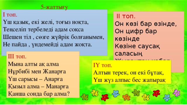 5-жаттығу І топ. Үш қазық, екі желі, тоғыз ноқта, Теңселіп тербеледі адам соқса Шешен тіл , сөзге жүйрік болғанымен, Не пайда , үндемейді адам жоқта.  ІІ топ. Он көзі бар өзінде, Он цифр бар көзінде Көзіне саусақ саласың Жырақтан хабар аласың ІІІ топ. Мына алты ақ алма Нұрбибі мен Жанарға Үш сарысы – Анарға Қызыл алма – Манарға Қанша сонда бар алма? ІҮ топ. Алтын терек, он екі бұтақ, Үш жүз алпыс бес жапырақ