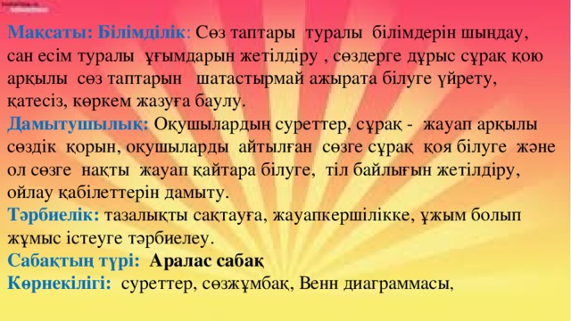 Мақсаты: Білімділік : Сөз таптары туралы білімдерін шыңдау, сан есім туралы ұғымдарын жетілдіру , сөздерге дұрыс сұрақ қою арқылы сөз таптарын шатастырмай ажырата білуге үйрету, қатесіз, көркем жазуға баулу. Дамытушылық:  Оқушылардың суреттер, сұрақ - жауап арқылы сөздік қорын, оқушыларды айтылған сөзге сұрақ қоя білуге және ол сөзге нақты жауап қайтара білуге, тіл байлығын жетілдіру, ойлау қабілеттерін дамыту. Тәрбиелік:  тазалықты сақтауға, жауапкершілікке, ұжым болып жұмыс істеуге тәрбиелеу. Сабақтың түрі: Аралас сабақ Көрнекілігі:  суреттер, сөзжұмбақ, Венн диаграммасы ,