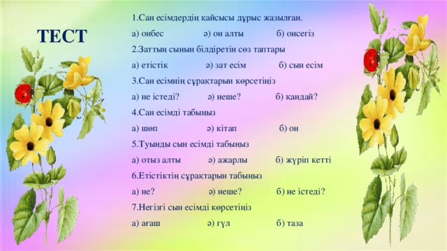 1.Сан есімдердің қайсысы дұрыс жазылған. а) онбес ә) он алты б) онсегіз 2.Заттың сынын білдіретін сөз таптары а) етістік ә) зат есім б) сын есім 3.Сан есімнің сұрақтарын көрсетіңіз а) не істеді? ә) неше? б) қандай? 4.Сан есімді табыңыз а) шөп ә) кітап б) он 5.Туынды сын есімді табыңыз а) отыз алты  ә) ажарлы б) жүріп кетті 6.Етістіктің сұрақтарын табыңыз а) не? ә) неше? б) не істеді? 7.Негізгі сын есімді көрсетіңіз а) ағаш ә) гүл б) таза ТЕСТ