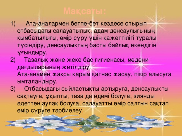 Мақсаты:  Ата-аналармен бетпе-бет кездесе отырып отбасыдағы салауатылық, адам денсаулығының қымбатылығы, өмір сүру үшін қажеттілігі туралы түсіндіру, денсаулықтың басты байлық екендігін ұғындыру.  Тазалық және жеке бас гигиенасы, мәдени дағдыларының жетілдіру.  Ата-анамен жақсы қарым қатнас жасау, пікір алысуға ымталандыру. 3) Отбасыдағы сыйластықты артыруға, денсаулықты сақтауға, ұқыпты, таза да әдемі болуға, зиянды әдеттен аулақ болуға, салауатты өмір салтын сақтап өмір сүруге тәрбиелеу .