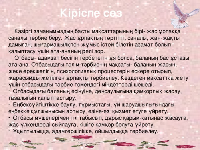 Кіріспе  сөз  Казіргі заманымыздың басты мақсаттарының бірі- жас ұрпаққа саналы тәрбие беру. Жас ұрпақтың тәртіпті, саналы, жан-жақты дамыған, шығармашылқпен жұмыс істей білетін азамат болып қалыптасу үшін ата-ананың рөлі зор.  Отбасы- адамзат бесігін тербететін ұя болса, баланың бас ұстазы ата-ана. Отбасыдағы тәлім-тәрбиенің мақсаты- баланың жасын, жеке ерекшелігін, психологиялық процестерін ескере отырып, жарасымды жетілген ұрпақты тәрбиелеу. Көздеген мақсаттқа жету үшін отбасыдағы тәрбие төмендегі міндеттерді шешеді.