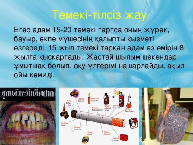 Темекі-тілсіз жау  Егер адам 15-20 темекі тартса оның жүрек, бауыр, өкпе мүшесінің қалыпты қызметі өзгереді. 15 жыл темекі тарқан адам өз өмірін 8 жылға қысқартады. Жастай шылым шекендер ұмытшақ болып, оқу үлгерімі нашарлайды, ақыл ойы кемиді.