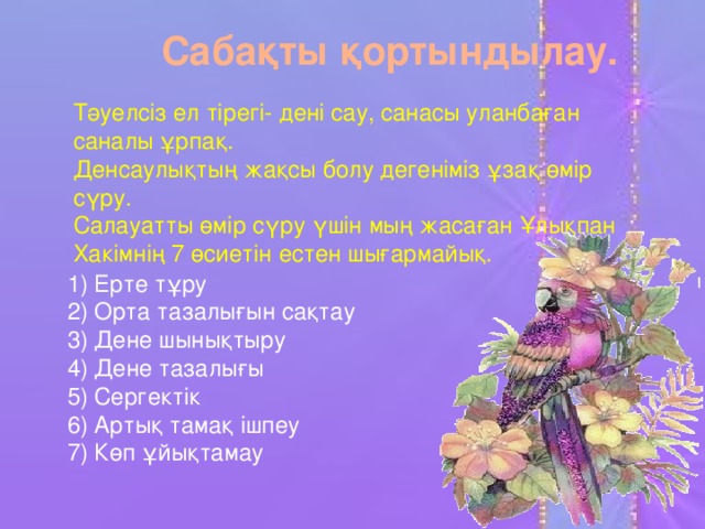 Сабақты қортындылау. Тәуелсіз ел тірегі- дені сау, санасы уланбаған саналы ұрпақ. Денсаулықтың жақсы болу дегеніміз ұзақ өмір сүру. Салауатты өмір сүру үшін мың жасаған Ұлықпан Хакімнің 7 өсиетін естен шығармайық.