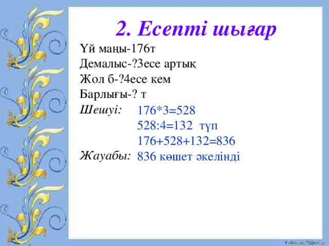 2. Есепті шығар Үй маңы-176т Демалыс-?3есе артық Жол б-?4есе кем Барлығы-? т Шешуі:   Жауабы:  176*3=528 528:4=132 түп 176+528+132=836 836 көшет әкелінді