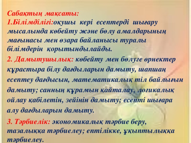 Сабақтың мақсаты: 1.Білімділігі: оқушы кері есептерді шығару мысалында көбейту және бөлу амалдарының мағынасы мен өзара байланысы туралы білімдерін қорытындылайды. 2. Дамытушылық: көбейту мен бөлуге өрнектер құрастыра білу дағдыларын дамыту, шапшаң есептеу дағдысын, математикалық тіл байлығын дамыту; санның құрамын қайталау, логикалық ойлау қабілетін, зейінін дамыту; есепті шығара алу дағдыларын дамыту. 3. Тәрбиелік: экономикалық тәрбие беру, тазалыққа тәрбиелеу; ептілікке, ұқыптылыққа тәрбиелеу.