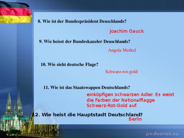 8. Wie ist der Bundespräsident Deuschlands? Joachim Gauck 9. Wie heisst der Bundeskanzler Deuschlands? Angela Merkel 10. Wie sieht deutsche Flage? Schwarz-rot-gold 11. Wie ist das Staatswappen Deutschlands? einköpfigen schwarzen Adler. Es weist die Farben der Nationalflagge Schwarz-Rot-Gold auf. 12. Wie heist die Hauptstadt Deutschland? Berlin