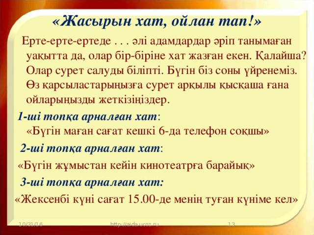 «Жасырын хат, ойлан тап!»      Ерте-ерте-ертеде . . . әлі адамдардар әріп танымаған уақытта да, олар бір-біріне хат жазған екен. Қалайша? Олар сурет салуды біліпті. Бүгін біз соны үйренеміз. Өз қарсыластарыңызға сурет арқылы қысқаша ғана ойларыңызды жеткізіңіздер.  1-ші топқа арналған хат :  «Бүгін маған сағат кешкі 6-да телефон соқшы»   2-ші топқа арналған хат :  «Бүгін жұмыстан кейін кинотеатрға барайық»   3-ші топқа арналған хат: «Жексенбі күні сағат 15.00-де менің туған күніме кел» 10/31/16 http://aida.ucoz.ru