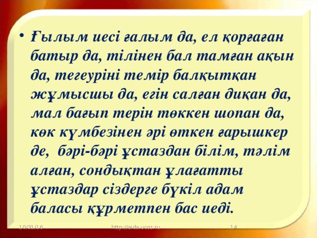 Ғылым иесі ғалым да, ел қорғаған батыр да, тілінен бал тамған ақын да, тегеуріні темір балқытқан жұмысшы да, егін салған диқан да, мал бағып терін төккен шопан да, көк күмбезінен әрі өткен ғарышкер де, бәрі-бәрі ұстаздан білім, тәлім алған, сондықтан ұлағатты ұстаздар сіздерге бүкіл адам баласы құрметпен бас иеді.