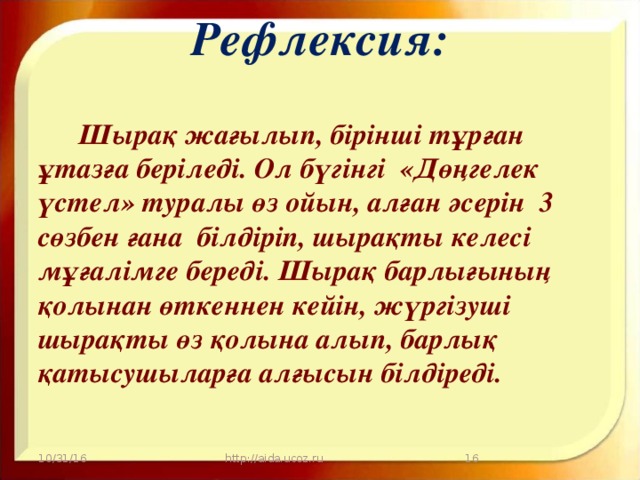 Рефлексия:    Шырақ жағылып, бірінші тұрған ұтазға беріледі. Ол бүгінгі «Дөңгелек үстел» туралы өз ойын, алған әсерін  3 сөзбен ғана  білдіріп, шырақты келесі  мұғалімге береді. Шырақ барлығының қолынан өткеннен кейін, жүргізуші шырақты өз қолына алып, барлық қатысушыларға алғысын білдіреді. 10/31/16 http://aida.ucoz.ru