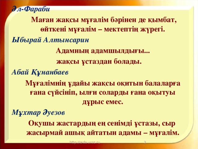 Әл-Фараби  Маған жақсы мұғалім бәрінен де қымбат, өйткені мұғалім – мектептің жүрегі. Ыбырай Алтынсарин  Адамның адамшылдығы... жақсы ұстаздан болады. Абай Құнанбаев  Мұғалімнің ұдайы жақсы оқитын балаларға ғана сүйсініп, ылғи соларды ғана оқытуы дұрыс емес. Мұхтар Әуезов  Оқушы жастардың ең сенімді ұстазы, сыр жасырмай ашық айтатын адамы – мұғалім.    http://aida.ucoz.ru