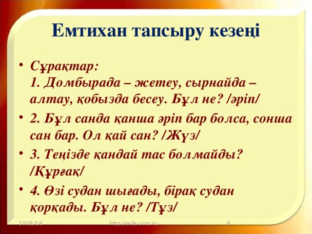 Емтихан тапсыру кезеңі Сұрақтар:  1. Домбырада – жетеу, сырнайда – алтау, қобызда бесеу. Бұл не? /әріп/ 2. Бұл санда қанша әріп бар болса, сонша сан бар. Ол қай сан? /Жүз/ 3. Теңізде қандай тас болмайды? /Құрғақ/ 4. Өзі судан шығады, бірақ судан қорқады. Бұл не? /Тұз/ 10/31/16 http://aida.ucoz.ru