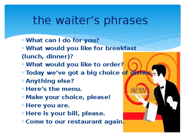 the waiter’s phrases  What can I do for you? What would you like for breakfast (lunch, dinner)? What would you like to order? Today we’ve got a big choice of dishes Anything else? Here’s the menu. Make your choice, please! Here you are. Here is your bill, please. Come to our restaurant again.