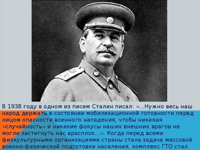 В 1938 году в одном из писем Сталин писал: «...Нужно весь наш народ держать в состоянии мобилизационной готовности перед лицом опасности военного нападения, чтобы никакая «случайность» и никакие фокусы наших внешних врагов не могли застигнуть нас врасплох...». Когда перед всеми физкультурными организациями страны стала задача массовой военно-физической подготовки населения, комплекс ГТО стал одним из важнейших инструментов.