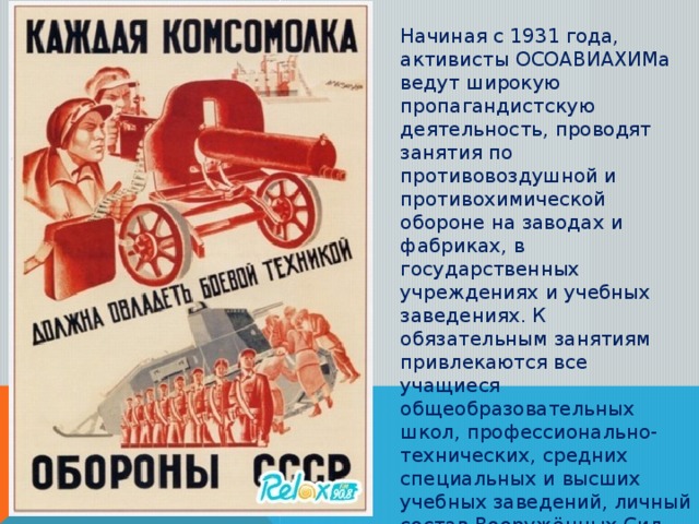 Начиная с 1931 года, активисты ОСОАВИАХИМа ведут широкую пропагандистскую деятельность, проводят занятия по противовоздушной и противохимической обороне на заводах и фабриках, в государственных учреждениях и учебных заведениях. К обязательным занятиям привлекаются все учащиеся общеобразовательных школ, профессионально-технических, средних специальных и высших учебных заведений, личный состав Вооружённых Сил СССР, милиции и некоторых других организаций.