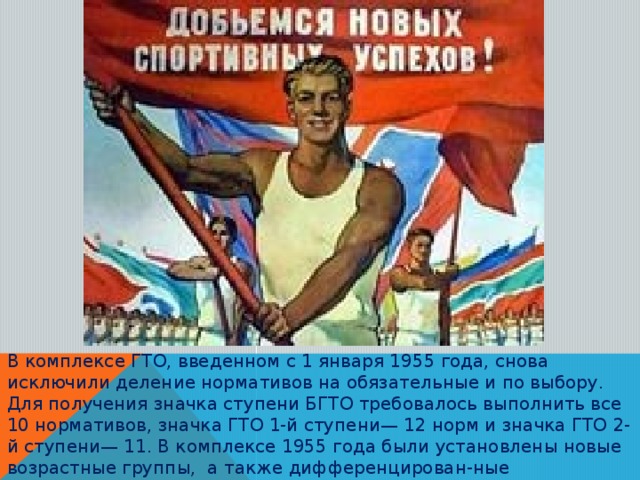 В комплексе ГТО, введенном с 1 января 1955 года, снова исключили деление нормативов на обязательные и по выбору. Для получения значка ступени БГТО требовалось выполнить все 10 нормативов, значка ГТО 1-й ступени— 12 норм и значка ГТО 2-й ступени— 11. В комплексе 1955 года были установлены новые возрастные группы, а также дифференцирован-ные нормативные требования для различных возрастов физкультурников.