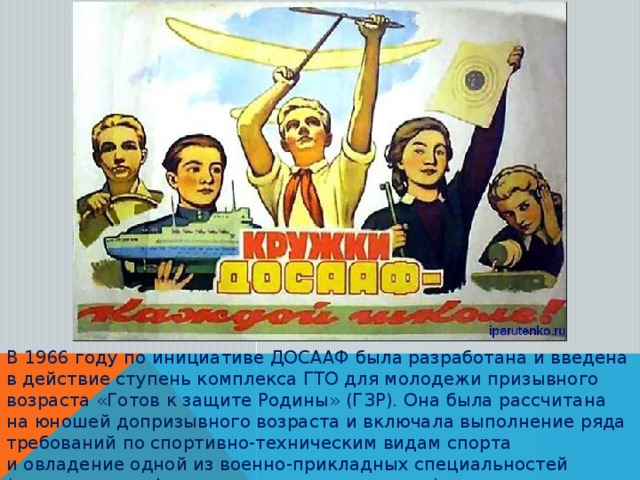 В 1966 году по инициативе ДОСААФ была разработана и введена в действие ступень комплекса ГТО для молодежи призывного возраста «Готов к защите Родины» (ГЗР). Она была рассчитана на юношей допризывного возраста и включала выполнение ряда требований по спортивно-техническим видам спорта и овладение одной из военно-прикладных специальностей (моториста, шофера, мотоциклиста, радиста).