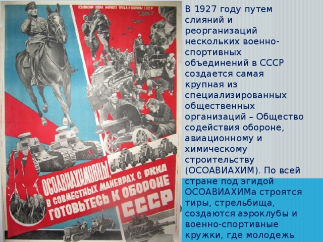 В 1927 году путем слияний и реорганизаций нескольких военно-спортивных объединений в СССР создается самая крупная из специализированных общественных организаций – Общество содействия обороне, авиационному и химическому строительству (ОСОАВИАХИМ). По всей стране под эгидой ОСОАВИАХИМа строятся тиры, стрельбища, создаются аэроклубы и военно-спортивные кружки, где молодежь осваивает специальности радиста, телеграфиста, парашютиста, моториста, санитара, медсестры, пилота и др.