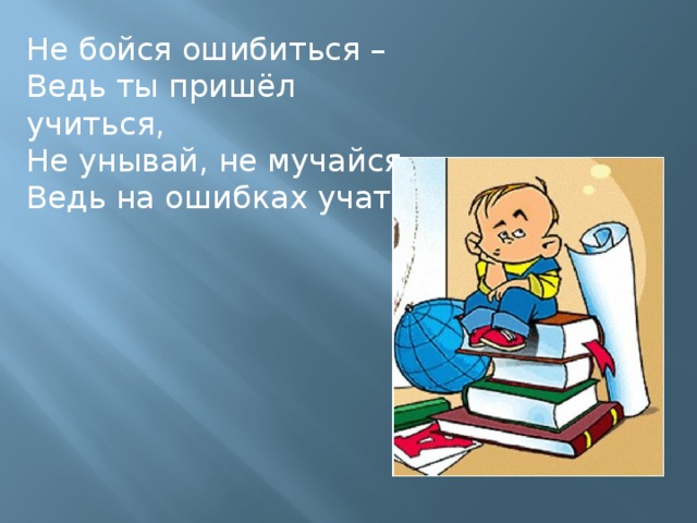 Не бойся ошибиться – Ведь ты пришёл учиться, Не унывай, не мучайся – Ведь на ошибках учатся!