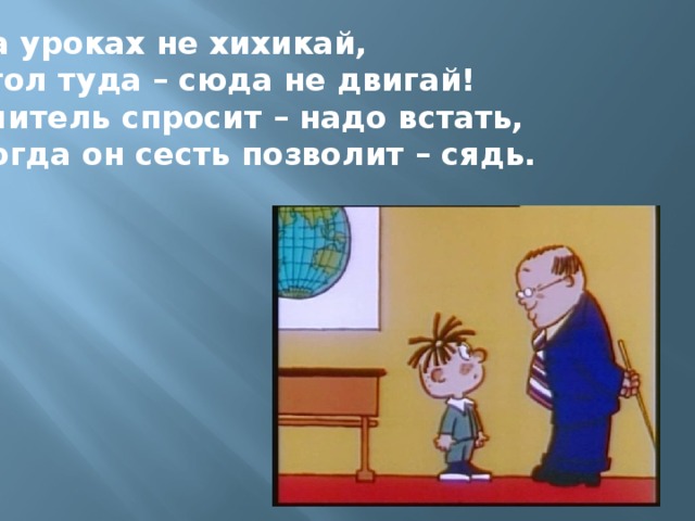 На уроках не хихикай, Стол туда – сюда не двигай! Учитель спросит – надо встать, Когда он сесть позволит – сядь.