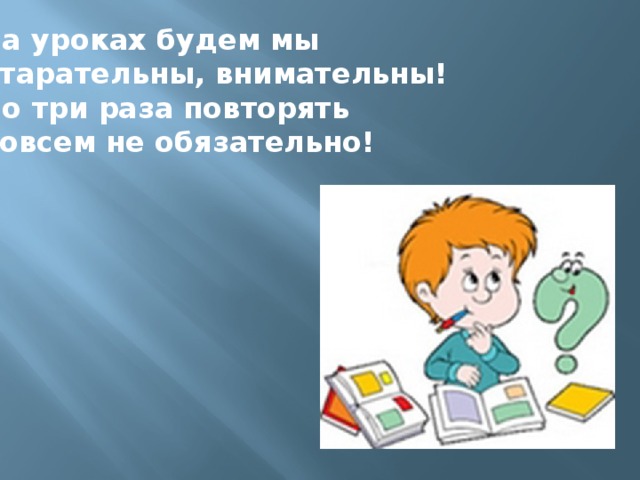 На уроках будем мы Старательны, внимательны! По три раза повторять Совсем не обязательно!