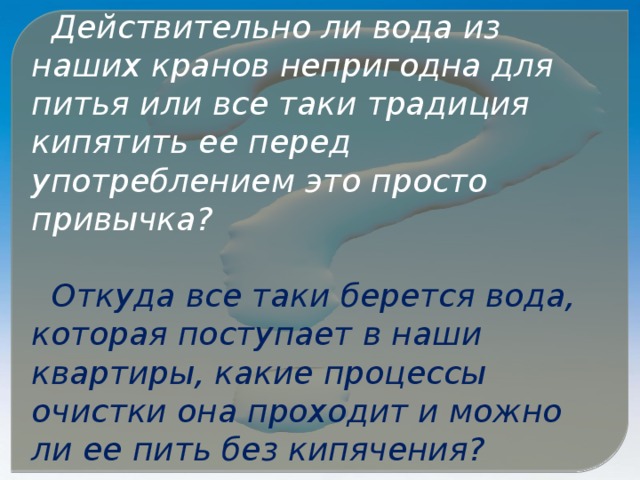 Действительно ли вода из наших кранов непригодна для питья или все таки традиция кипятить ее перед употреблением это просто привычка?  Откуда все таки берется вода, которая поступает в наши квартиры, какие процессы очистки она проходит и можно ли ее пить без кипячения?